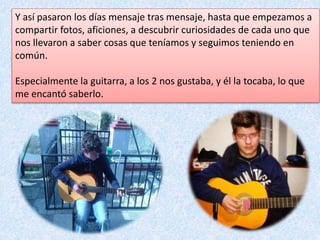 Y así pasaron los días mensaje tras mensaje, hasta que empezamos a
compartir fotos, aficiones, a descubrir curiosidades de cada uno que
nos llevaron a saber cosas que teníamos y seguimos teniendo en
común.
Especialmente la guitarra, a los 2 nos gustaba, y él la tocaba, lo que
me encantó saberlo.
 