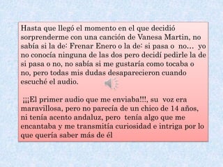 Hasta que llegó el momento en el que decidió
sorprenderme con una canción de Vanesa Martin, no
sabía si la de: Frenar Enero o la de: si pasa o no… yo
no conocía ninguna de las dos pero decidí pedirle la de
si pasa o no, no sabía si me gustaría como tocaba o
no, pero todas mis dudas desaparecieron cuando
escuché el audio.
¡¡¡El primer audio que me enviaba!!!, su voz era
maravillosa, pero no parecía de un chico de 14 años,
ni tenía acento andaluz, pero tenía algo que me
encantaba y me transmitía curiosidad e intriga por lo
que quería saber más de él
 