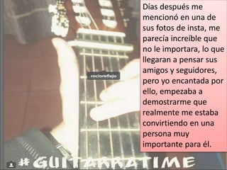Días después me
mencionó en una de
sus fotos de insta, me
parecía increíble que
no le importara, lo que
llegaran a pensar sus
amigos y seguidores,
pero yo encantada por
ello, empezaba a
demostrarme que
realmente me estaba
convirtiendo en una
persona muy
importante para él.
 
