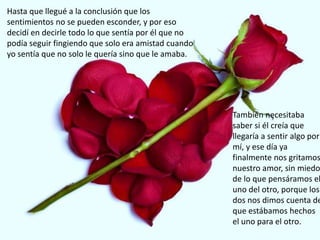 Hasta que llegué a la conclusión que los
sentimientos no se pueden esconder, y por eso
decidí en decirle todo lo que sentía por él que no
podía seguir fingiendo que solo era amistad cuando
yo sentía que no solo le quería sino que le amaba.
También necesitaba
saber si él creía que
llegaría a sentir algo por
mí, y ese día ya
finalmente nos gritamos
nuestro amor, sin miedo
de lo que pensáramos el
uno del otro, porque los
dos nos dimos cuenta de
que estábamos hechos
el uno para el otro.
 