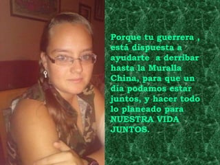 Porque tu guerrera ,
está dispuesta a
ayudarte a derribar
hasta la Muralla
China, para que un
día podamos estar
juntos, y hacer todo
lo planeado para
NUESTRA VIDA
JUNTOS.
 