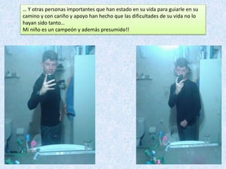 … Y otras personas importantes que han estado en su vida para guiarle en su
camino y con cariño y apoyo han hecho que las dificultades de su vida no lo
hayan sido tanto…
Mi niño es un campeón y además presumido!!
 