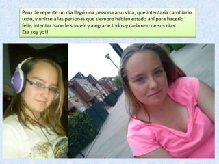Pero de repente un día llegó una persona a su vida, que intentaría cambiarlo
todo, y unirse a las personas que siempre habían estado ahí para hacerlo
feliz, intentar hacerle sonreír y alegrarle todos y cada uno de sus días.
Esa soy yo!!
 