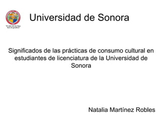 Universidad de Sonora Significados de las prácticas de consumo cultural en estudiantes de licenciatura de la Universidad de Sonora Natalia Martínez Robles 