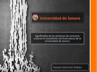      Universidad de Sonora Significados de las prácticas de consumo cultural en estudiantes de licenciatura de la Universidad de Sonora Natalia Martínez Robles 