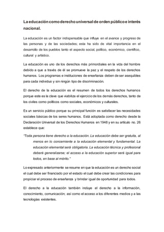 La educacióncomoderechouniversalde orden públicoe interés
nacional.
La educación es un factor indispensable que influye en el avance y progreso de
las personas y de las sociedades; esta ha sido de vital importancia en el
desarrollo de los pueblos tanto el aspecto social, político, económico, científico,
cultural y artístico.
La educación es uno de los derechos más primordiales en la vida del hombre
debido a que a través de él se promueve la paz y el respeto de los derechos
humanos. Los programas e instituciones de enseñanza deben de ser asequibles
para cada individuo y sin ningún tipo de discriminación.
El derecho de la educación es el resumen de todos los derechos humanos
porque este es la clave que viabiliza el ejercicio de los demás derechos, tanto de
los civiles como políticos como sociales, económicos y culturales.
Es un servicio público porque su principal función es satisfacer las necesidades
sociales básicas de los seres humanos. Está adoptada como derecho desde la
Declaración Universal de los Derechos Humanos en 1948 y en su artículo no. 26
establece que:
“Toda persona tiene derecho a la educación. La educación debe ser gratuita, al
menos en lo concerniente a la educación elemental y fundamental. La
educación elemental será obligatoria. La educación técnica y profesional
deberá generalizarse; el acceso a la educación superior será igual para
todos, en base al mérito.”
Lo expresado anteriormente se resume en que la educación es un derecho social
el cual debe ser financiado por el estado el cual debe crear las condiciones para
propiciar el proceso de enseñanza y brindar igual de oportunidad para todos.
El derecho a la educación también incluye el derecho a la información,
conocimiento, comunicación; así como el acceso a los diferentes medios y a las
tecnologías existentes.
 