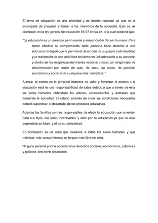 El tema de educación es una prioridad y de interés nacional ya que es la
encargada de preparar y formar a los miembros de la sociedad. Esto se ve
planteado en la ley general de educación 66-97 en su art. 4 la cual sostiene que:
“La educación es un derecho permanente e irrenunciable del ser humano. Para
hacer efectivo su cumplimiento, cada persona tiene derecho a una
educación integral que le permita el desarrollo de su propia individualidad
y la realización de una actividad socialmente útil; adecuada a su vocación
y dentro de las exigencias del interés nacional o local, sin ningún tipo de
discriminación por razón de raza, de sexo, de credo, de posición
económica y social o de cualquiera otra naturaleza.”
Aunque el estado es la principal instancia de velar y fomentar el acceso a la
educación está es una responsabilidad de todos debido a que a través de esta
los seres humanos obtendrán los valores, conocimientos y actitudes que
demanda la sociedad. El estado además de crear las condiciones necesarias
deberá supervisar el desarrollo de los procesos educativos.
Además las familias son los responsables de elegir la educación que ameriten
para sus hijos, así como incentivarlos y velar por su educación ya que de esta
dependerá su futuro y el de su comunidad.
En conclusión es un tema que involucra a todos los seres humanos y que
mientras más conocimientos se tengan más libre se será.
Ninguna persona podría acceder a los derechos sociales, económicos, culturales
y políticos sino tiene educación.
 