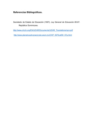 Referencias Bibliográficas.
Secretaría de Estado de Educación (1997), Ley General de Educación 66-97.
República Dominicana.
http://www.ohchr.org/EN/UDHR/Documents/UDHR_Translations/spn.pdf
http://www.planeducativonacional.unam.mx/CAP_00/Text/00_07a.html
 