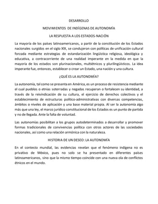 DESARROLLO
MOVIMIENTOS DE INDÍGENAS DE AUTONOMÍA
LA RESPUESTA A LOS ESTADOS-NACIÓN
La mayoría de los países latinoamericanos, a partir de la constitución de los Estados
nacionales surgidos en el siglo XlX, se condujeron con políticas de unificación cultural
forzada mediante estrategias de estandarización lingüística religiosa, ideológica y
educativa, a contracorriente de una realidad imperante en la medida en que la
mayoría de los estados son plurinacionales, multiétnicos y plurilingüísticos. La idea
imperante fue, entonces, establecer o crear un Estado, una nación y una cultura.
¿QUÉ ES LA AUTONOMÍA?
La autonomía, tal como se presenta en América, es un proceso de resistencia mediante
el cual pueblos o etnias soterradas y negadas recuperan o fortalecen su identidad, a
través de la reivindicación de su cultura, el ejercicio de derechos colectivos y el
establecimiento de estructuras político-administrativas con diversas competencias,
ámbitos o niveles de aplicación y una base material propia. Al ser la autonomía algo
más que una ley, el marco jurídico constitucional de los Estados es un punto de partida
y no de llegada. Ante la falta de voluntad.
Las autonomías posibilitan a los grupos autodeterminados a desarrollar y promover
formas tradicionales de convivencias política con otros actores de las sociedades
nacionales, así como una relación armónica con la naturaleza.
HISTORIA DE UN DESEO: LA AUTONOMÍA
En el contesto mundial, las evidencias revelan que el fenómeno indígena no es
privativo de México, pues no solo se ha presentado en diferentes países
latinoamericanos, sino que la mismo tiempo coincide con una nueva ola de conflictos
étnicos en el mundo.
 