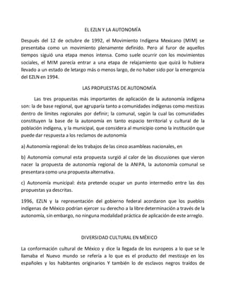 EL EZLN Y LA AUTONOMÍA
Después del 12 de octubre de 1992, el Movimiento Indígena Mexicano (MIM) se
presentaba como un movimiento plenamente definido. Pero al furor de aquellos
tiempos siguió una etapa menos intensa. Como suele ocurrir con los movimientos
sociales, el MIM parecía entrar a una etapa de relajamiento que quizá lo hubiera
llevado a un estado de letargo más o menos largo, de no haber sido por la emergencia
del EZLN en 1994.
LAS PROPUESTAS DE AUTONOMÍA
Las tres propuestas más importantes de aplicación de la autonomía indígena
son: la de base regional, que agruparía tanto a comunidades indígenas como mestizas
dentro de límites regionales por definir; la comunal, según la cual las comunidades
constituyen la base de la autonomía en tanto espacio territorial y cultural de la
población indígena, y la municipal, que considera al municipio como la institución que
puede dar respuesta a los reclamos de autonomía
a) Autonomía regional: de los trabajos de las cinco asambleas nacionales, en
b) Autonomía comunal esta propuesta surgió al calor de las discusiones que vieron
nacer la propuesta de autonomía regional de la ANIPA, la autonomía comunal se
presentara como una propuesta alternativa.
c) Autonomía municipal: ésta pretende ocupar un punto intermedio entre las dos
propuestas ya descritas.
1996, EZLN y la representación del gobierno federal acordaron que los pueblos
indígenas de México podrían ejercer su derecho a la libre determinación a través de la
autonomía, sin embargo, no ninguna modalidad práctica de aplicación de este arreglo.
DIVERSIDAD CULTURAL EN MÉXICO
La conformación cultural de México y dice la llegada de los europeos a lo que se le
llamaba el Nuevo mundo se refería a lo que es el producto del mestizaje en los
españoles y los habitantes originarios Y también lo de esclavos negros traídos de
 