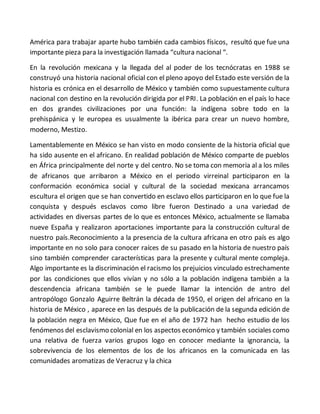 América para trabajar aparte hubo también cada cambios físicos, resultó que fue una
importante pieza para la investigación llamada “cultura nacional “.
En la revolución mexicana y la llegada del al poder de los tecnócratas en 1988 se
construyó una historia nacional oficial con el pleno apoyo del Estado este versión de la
historia es crónica en el desarrollo de México y también como supuestamente cultura
nacional con destino en la revolución dirigida por el PRI. La población en el país lo hace
en dos grandes civilizaciones por una función: la indígena sobre todo en la
prehispánica y le europea es usualmente la ibérica para crear un nuevo hombre,
moderno, Mestizo.
Lamentablemente en México se han visto en modo consiente de la historia oficial que
ha sido ausente en el africano. En realidad población de México comparte de pueblos
en África principalmente del norte y del centro. No se toma con memoria al a los miles
de africanos que arribaron a México en el periodo virreinal participaron en la
conformación económica social y cultural de la sociedad mexicana arrancamos
escultura el origen que se han convertido en esclavo ellos participaron en lo que fue la
conquista y después esclavos como libre fueron Destinado a una variedad de
actividades en diversas partes de lo que es entonces México, actualmente se llamaba
nueve España y realizaron aportaciones importante para la construcción cultural de
nuestro país.Reconocimiento a la presencia de la cultura africana en otro país es algo
importante en no solo para conocer raíces de su pasado en la historia de nuestro país
sino también comprender características para la presente y cultural mente compleja.
Algo importante es la discriminación el racismo los prejuicios vinculado estrechamente
por las condiciones que ellos vivían y no sólo a la población indígena también a la
descendencia africana también se le puede llamar la intención de antro del
antropólogo Gonzalo Aguirre Beltrán la década de 1950, el origen del africano en la
historia de México , aparece en las después de la publicación de la segunda edición de
la población negra en México, Que fue en el año de 1972 han hecho estudio de los
fenómenos del esclavismo colonial en los aspectos económico y también sociales como
una relativa de fuerza varios grupos logo en conocer mediante la ignorancia, la
sobrevivencia de los elementos de los de los africanos en la comunicada en las
comunidades aromatizas de Veracruz y la chica
 