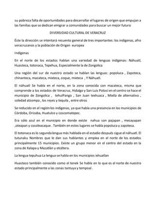 su pobreza falta de oportunidades para desarrollar el lugares de origen que empujan a
las familias que se dedican emigrar a comunidades para buscar un mejor futuro
DIVERSIDAD CULTURAL DE VERACRUZ
Éste la dirección se intentará recuento general de tres importantes: los indígenas, afro
veracruzanos y la población de Origen europea
Indígenas
En el norte de los estados hablan una variedad de lenguas indígenas: Náhuatl,
Huasteca, totonaca, Tepehua, Especialmente la de Zongolica
Una región del sur de nuestro estado se hablan las lenguas: popoluca , Zapoteca,
chinanteca, mazateca, mixteca, zoque, mixteca , Y Náhuatl.
El náhuatl Se habla en el norte, en la zona conocida con mazateca, misma que
comprende a los estados de Veracruz, Hidalgo y San Luis Potosí en el centro se hace el
municipio de Zongolica , tehuíPango , San Juan texhuaca , Mixtla de alternativo ,
soledad atzompa , los reyes y tequila , entre otros
Se reducido en el región los indígenas, ya que había una presencia en los municipios de
Córdoba, Orizaba, Huatulco y coscomatepec.
Era sólo azul en el municipio en donde existe nahua son pajapan , mecayapan
,oteapan y cosoleacaque . También en estos lugares se habla popoluca y zapoteca.
El totonaca es lo segunda lengua más hablada en el estadio después sigue el náhuatl. El
tutunaku Nombres que le dan sus hablantes y emplea en el norte de los estados
principalmente 15 municipios. Existe un grupo menor en el centro del estado en la
zona de Xalapa y Mazatlán y etcétera.
La lengua tepuhua La lengua se habla en los municipios ixhuatlan
Huasteco también conocido como el tenek Se habla en lo que es el norte de nuestro
estado principalmente a las zonas tantuya y tempoal .
 