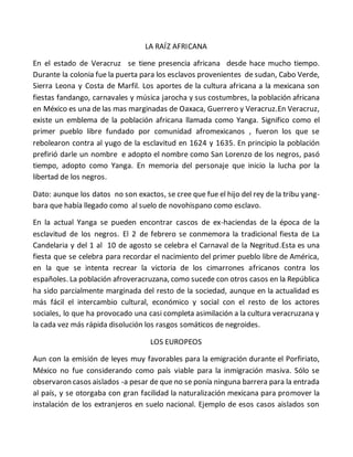 LA RAÍZ AFRICANA
En el estado de Veracruz se tiene presencia africana desde hace mucho tiempo.
Durante la colonia fue la puerta para los esclavos provenientes de sudan, Cabo Verde,
Sierra Leona y Costa de Marfil. Los aportes de la cultura africana a la mexicana son
fiestas fandango, carnavales y música jarocha y sus costumbres, la población africana
en México es una de las mas marginadas de Oaxaca, Guerrero y Veracruz.En Veracruz,
existe un emblema de la población africana llamada como Yanga. Significo como el
primer pueblo libre fundado por comunidad afromexicanos , fueron los que se
rebolearon contra al yugo de la esclavitud en 1624 y 1635. En principio la población
prefirió darle un nombre e adopto el nombre como San Lorenzo de los negros, pasó
tiempo, adopto como Yanga. En memoria del personaje que inicio la lucha por la
libertad de los negros.
Dato: aunque los datos no son exactos, se cree que fue el hijo del rey de la tribu yang-
bara que había llegado como al suelo de novohispano como esclavo.
En la actual Yanga se pueden encontrar cascos de ex-haciendas de la época de la
esclavitud de los negros. El 2 de febrero se conmemora la tradicional fiesta de La
Candelaria y del 1 al 10 de agosto se celebra el Carnaval de la Negritud.Esta es una
fiesta que se celebra para recordar el nacimiento del primer pueblo libre de América,
en la que se intenta recrear la victoria de los cimarrones africanos contra los
españoles. La población afroveracruzana, como sucede con otros casos en la República
ha sido parcialmente marginada del resto de la sociedad, aunque en la actualidad es
más fácil el intercambio cultural, económico y social con el resto de los actores
sociales, lo que ha provocado una casi completa asimilación a la cultura veracruzana y
la cada vez más rápida disolución los rasgos somáticos de negroides.
LOS EUROPEOS
Aun con la emisión de leyes muy favorables para la emigración durante el Porfiriato,
México no fue considerando como país viable para la inmigración masiva. Sólo se
observaron casos aislados -a pesar de que no se ponía ninguna barrera para la entrada
al país, y se otorgaba con gran facilidad la naturalización mexicana para promover la
instalación de los extranjeros en suelo nacional. Ejemplo de esos casos aislados son
 