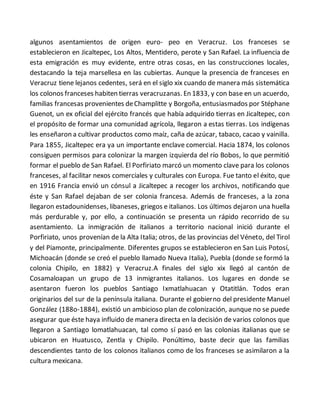 algunos asentamientos de origen euro- peo en Veracruz. Los franceses se
establecieron en Jicaltepec, Los Altos, Mentidero, perote y San Rafael. La influencia de
esta emigración es muy evidente, entre otras cosas, en las construcciones locales,
destacando la teja marsellesa en las cubiertas. Aunque la presencia de franceses en
Veracruz tiene lejanos cedentes, será en el siglo xix cuando de manera más sistemática
los colonos franceses habiten tierras veracruzanas. En 1833, y con base en un acuerdo,
familias francesas provenientes deChamplitte y Borgoña, entusiasmados por Stéphane
Guenot, un ex oficial del ejército francés que había adquirido tierras en Jicaltepec, con
el propósito de formar una comunidad agrícola, llegaron a estas tierras. Los indígenas
les enseñaron a cultivar productos como maíz, caña de azúcar, tabaco, cacao y vainilla.
Para 1855, Jicaltepec era ya un importante enclave comercial. Hacia 1874, los colonos
consiguen permisos para colonizar la margen izquierda del río Bobos, lo que permitió
formar el pueblo de San Rafael. El Porfiriato marcó un momento clave para los colonos
franceses, al facilitar nexos comerciales y culturales con Europa. Fue tanto el éxito, que
en 1916 Francia envió un cónsul a Jicaltepec a recoger los archivos, notificando que
éste y San Rafael dejaban de ser colonia francesa. Además de franceses, a la zona
llegaron estadounidenses, libaneses, griegos e italianos. Los últimos dejaron una huella
más perdurable y, por ello, a continuación se presenta un rápido recorrido de su
asentamiento. La inmigración de italianos a territorio nacional inició durante el
Porfiriato, unos provenían de la Alta Italia; otros, de las provincias del Véneto, del Tirol
y del Piamonte, principalmente. Diferentes grupos se establecieron en San Luis Potosí,
Michoacán (donde se creó el pueblo llamado Nueva Italia), Puebla (donde se formó la
colonia Chipilo, en 1882) y Veracruz.A finales del siglo xix llegó al cantón de
Cosamaloapan un grupo de 13 inmigrantes italianos. Los lugares en donde se
asentaron fueron los pueblos Santiago Ixmatlahuacan y Otatitlán. Todos eran
originarios del sur de la península italiana. Durante el gobierno del presidente Manuel
González (188o-1884), existió un ambicioso plan de colonización, aunque no se puede
asegurar que éste haya influido de manera directa en la decisión de varios colonos que
llegaron a Santiago lomatlahuacan, tal como sí pasó en las colonias italianas que se
ubicaron en Huatusco, Zentla y Chipilo. Ponúltimo, baste decir que las familias
descendientes tanto de los colonos italianos como de los franceses se asimilaron a la
cultura mexicana.
 