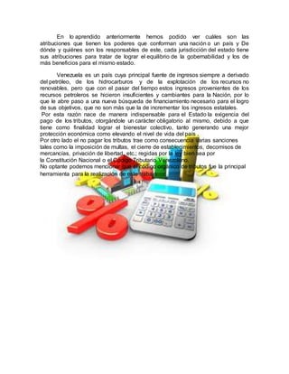 En lo aprendido anteriormente hemos podido ver cuáles son las
atribuciones que tienen los poderes que conforman una nación o un país y De
dónde y quiénes son los responsables de este, cada jurisdicción del estado tiene
sus atribuciones para tratar de lograr el equilibrio de la gobernabilidad y los de
más beneficios para el mismo estado.
Venezuela es un país cuya principal fuente de ingresos siempre a derivado
del petróleo, de los hidrocarburos y de la explotación de los recursos no
renovables, pero que con el pasar del tiempo estos ingresos provenientes de los
recursos petroleros se hicieron insuficientes y cambiantes para la Nación, por lo
que le abre paso a una nueva búsqueda de financiamiento necesario para el logro
de sus objetivos, que no son más que la de incrementar los ingresos estatales.
Por esta razón nace de manera indispensable para el Estado la exigencia del
pago de los tributos, otorgándole un carácter obligatorio al mismo, debido a que
tiene como finalidad lograr el bienestar colectivo, tanto generando una mejor
protección económica como elevando el nivel de vida del país .
Por otro lado el no pagar los tributos trae como consecuencia varias sanciones
tales como la imposición de multas, el cierre de establecimientos, decomisos de
mercancías, privación de libertad, etc.; regidas por la ley bien sea por
la Constitución Nacional o el Código Tributario Venezolano.
No optante podemos mencionar que el código orgánico de tributos fue la principal
herramienta para la realización de este trabajo.
 