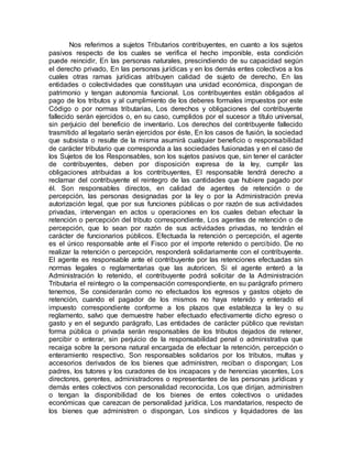 Nos referimos a sujetos Tributarios contribuyentes, en cuanto a los sujetos
pasivos respecto de los cuales se verifica el hecho imponible, esta condición
puede reincidir, En las personas naturales, prescindiendo de su capacidad según
el derecho privado, En las personas jurídicas y en los demás entes colectivos a los
cuales otras ramas jurídicas atribuyen calidad de sujeto de derecho, En las
entidades o colectividades que constituyan una unidad económica, dispongan de
patrimonio y tengan autonomía funcional. Los contribuyentes están obligados al
pago de los tributos y al cumplimiento de los deberes formales impuestos por este
Código o por normas tributarias, Los derechos y obligaciones del contribuyente
fallecido serán ejercidos o, en su caso, cumplidos por el sucesor a título universal,
sin perjuicio del beneficio de inventario. Los derechos del contribuyente fallecido
trasmitido al legatario serán ejercidos por éste, En los casos de fusión, la sociedad
que subsista o resulte de la misma asumirá cualquier beneficio o responsabilidad
de carácter tributario que corresponda a las sociedades fusionadas y en el caso de
los Sujetos de los Responsables, son los sujetos pasivos que, sin tener el carácter
de contribuyentes, deben por disposición expresa de la ley, cumplir las
obligaciones atribuidas a los contribuyentes, El responsable tendrá derecho a
reclamar del contribuyente el reintegro de las cantidades que hubiere pagado por
él. Son responsables directos, en calidad de agentes de retención o de
percepción, las personas designadas por la ley o por la Administración previa
autorización legal, que por sus funciones públicas o por razón de sus actividades
privadas, intervengan en actos u operaciones en los cuales deban efectuar la
retención o percepción del tributo correspondiente, Los agentes de retención o de
percepción, que lo sean por razón de sus actividades privadas, no tendrán el
carácter de funcionarios públicos. Efectuada la retención o percepción, el agente
es el único responsable ante el Fisco por el importe retenido o percibido. De no
realizar la retención o percepción, responderá solidariamente con el contribuyente.
El agente es responsable ante el contribuyente por las retenciones efectuadas sin
normas legales o reglamentarias que las autoricen. Si el agente enteró a la
Administración lo retenido, el contribuyente podrá solicitar de la Administración
Tributaria el reintegro o la compensación correspondiente, en su parágrafo primero
tenemos, Se considerarán como no efectuados los egresos y gastos objeto de
retención, cuando el pagador de los mismos no haya retenido y enterado el
impuesto correspondiente conforme a los plazos que establezca la ley o su
reglamento, salvo que demuestre haber efectuado efectivamente dicho egreso o
gasto y en el segundo parágrafo, Las entidades de carácter público que revistan
forma pública o privada serán responsables de los tributos dejados de retener,
percibir o enterar, sin perjuicio de la responsabilidad penal o administrativa que
recaiga sobre la persona natural encargada de efectuar la retención, percepción o
enteramiento respectivo. Son responsables solidarios por los tributos, multas y
accesorios derivados de los bienes que administren, reciban o dispongan; Los
padres, los tutores y los curadores de los incapaces y de herencias yacentes, Los
directores, gerentes, administradores o representantes de las personas jurídicas y
demás entes colectivos con personalidad reconocida, Los que dirijan, administren
o tengan la disponibilidad de los bienes de entes colectivos o unidades
económicas que carezcan de personalidad jurídica, Los mandatarios, respecto de
los bienes que administren o dispongan, Los síndicos y liquidadores de las
 