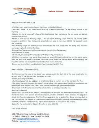 Day 1: Cai Be - My Tho (L.D)


-07h30am: pick up at hotel in Saigon then route for Cai Be (120km).
-10h00am: arrive Cai Be, small motor boat trip to explore the lively Cai Be floating market in the
morning.
-Walking for visit a handicraft village of the local people then sightseeing the old house and sample
various tropical fruits.
-Continue boat trip to Mekong Lodge – an eco-resort Mekong Lodge includes 29 private pretty
bungalows and River View Restaurant, stretched in an area of more than 10.000 m2 lays just beside
the Tien River.
-Visit Mekong Lodge and walking around this area to see local people who are doing daily activities
and preparing lunch for their families.
-Embark Mien Tay sampan, welcome drink and check in Mien Tay sampan.
-Lunch served on board.
-After lunch, cruise depart from Cai Be to My Tho via Ngu Hiep island.
-02h30pm: arrive Ngu Hiep island. Disembark and leisure biking or walking tour on this island seeing
daily life and local people’s activities. Leisurely cruise down the Mekong River while enyoying the
beautiful scenery and enjoy the magnificent sunset on the Tien river.
-Dinner and overnight on board between Ngu Hiep island and My Tho.


Day 2: My Tho - Disembark (B.L)


-In the morning, the noise of the boats wake you up, watch the daily life of the local people who live
on both sides of the Mekong river, breakfast on board.
-Continue cruising to My Tho.
-After breakfast, check out luggages to small motor boat to explore one of the islands in My Tho.
-The guests can walk throught the island, trying native fruits viewing local handicraft production and
meeting the local people. Then take a brief sampan ride throught palm-shaded creeks.
-Disembark in My Tho and return to the vehicle. Drive to a restaurant in My Tho.
-Lunch at restaurant.
-After lunch, visit Vinh Trang Pagoda - the pagoda is a beautiful and well-maintained sanctuary. The
charitable monks here provide a home to orphans, disabled and other needy children. The pagoda is
about 1km from the city center. The Vinh Trang pagoda is the largest in Tien Giang province. Built in
the 19th century, the pagoda is a harmonious mix of colonial French, Chinese, Vietnamese and Khmer
architectural styles. There are many precious statues made of wood inside the pagoda.
-Leave My Tho and route for Saigon. Transfer to hotel. (16h30)


Tour price Include:


Add : 416, Vinh Hung St, Hoang Mai Dist, Hanoi.
Tel : (84-4) 3 768 9470 - Fax: (84-4) 3 768 7604
Email : sales@vietnamcruises.asia
Website : www.vietnamcruises.asia
 