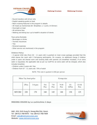 - Round transfers with driver only
- English speaking guide on boat
- Boat cruiseing featured in the program in details
- All meals as mentionned (B= Breakfast. L= Lunch, D=Dinner)
- Overnight on boat
- All entrance fees
- Walking and biking tour up to health's situation of clients


Tour price Exclude:
- Beverages or drinks
- Tourists insurances
- Tips
- Personal expenses
- Other service not mentioned in the program


Children Policy:
- A special child rate (from 02 - 11 years old) is granted on most cruise package provided that the
child shares the room with 2 full-paying participants. On cruisers, no additional charge if children
under 6 years old shared room and existing beds with parents (no breakfast included). If an extra
cabin is requested, the applicable rate as per our tariff for an extra cabin will be charged, which also
includes breakfast.
- Children under 6 years old: free
- Children from 07 - 11 years old: 75% of adult

                              RATE: This rate is quoted in USD per person



          Mien Tay boat price                                    Group size


                   2Pax       3-4 pax         5-6         7-8      9-10         11-         13-16
                                              Pax         Pax      Pax         12Pax         Pax

    MT/CB2            220       170           160         145       140         130          125




MEKONG CRUIES by Le cochinchine 2 days




Add : 416, Vinh Hung St, Hoang Mai Dist, Hanoi.
Tel : (84-4) 3 768 9470 - Fax: (84-4) 3 768 7604
Email : sales@vietnamcruises.asia
Website : www.vietnamcruises.asia
 