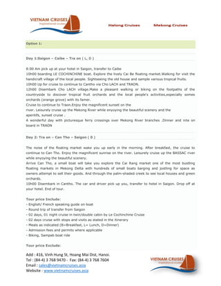 Option 1:



Day 1:Saigon – Caibe – Tra on ( L, D )


8:00 Am pick up at your hotel in Saigon, transfer to Caibe
10h00 boarding LE COCHINCHINE boat. Explore the lively Cai Be floating market.Walking for visit the
handicraft village of the local people. Sightseeing the old house and sample various tropical fruits.
10h00 Up for cruise to continue to Cantho via Cho LACH and TRAON.
12h00 Disembark Cho LACH village.Make a pleasant walking or biking on the footpaths of the
countryside to discover tropical fruit orchards and the local people's activities,especially somes
orchards (orange grove) with its famer.
Cruise to continue to Traon.Enjoy the magnificent sunset on the
river. Leisurely cruise up the Mekong River while enyoying the beautiful scenery and the
aperitifs, sunset cruise .
A wonderful day with picturesque ferry crossings over Mekong River branches .Dinner and nite on
board in TRAON


Day 2: Tra on – Can Tho – Saigon ( B )


The noise of the floating market wake you up early in the morning. After breakfast, the cruise to
continue to Can Tho. Enjoy the magnificent sunrise on the river. Leisurely cruise up the BASSAC river
while enyoying the beautiful scenery.
Arrive Can Tho, a small boat will take you explore the Cai Rang market one of the most bustling
floating markets in Mekong Delta with hundreds of small boats barging and jostling for space as
owners attempt to sell their goods. And through the palm-shaded creek to see local houses and green
orchards.
10h00 Disembark in Cantho. The car and driver pick up you, transfer to hotel in Saigon. Drop off at
your hotel. End of tour.


Tour price Include:
- English/ French speaking guide on boat
- Round trip of transfer from Saigon
- 02 days, 01 night cruise in twin/double cabin by Le Cochinchine Cruise
- 02 days cruise with stops and visits as stated in the itinerary
- Meals as indicated (B=Breakfast, L= Lunch, D=Dinner)
- Admission fees and permits where applicable
- Biking, Sampab boat ride


Tour price Exclude:

Add : 416, Vinh Hung St, Hoang Mai Dist, Hanoi.
Tel : (84-4) 3 768 9470 - Fax: (84-4) 3 768 7604
Email : sales@vietnamcruises.asia
Website : www.vietnamcruises.asia
 