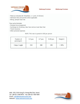 - Meals as indicated (B= Breakfast, L= Lunch, D=Dinner)
- Admission fees and permits where applicable
- Biking, sampan boat ride


Tour price Exclude:
- Pre/post trip arrangement
- Surcharge on Christmas, New Year and our lunar New Year
- Travel insurance
- Other personal expenses

                            RATE: This rate is quoted in USD per person



        Nunber of                2-3 pax         4-7 pax         8-20 pax   Single.S
        passengers

       2 days 1 night              210             200             190      + 50%




Add : 416, Vinh Hung St, Hoang Mai Dist, Hanoi.
Tel : (84-4) 3 768 9470 - Fax: (84-4) 3 768 7604
Email : sales@vietnamcruises.asia
Website : www.vietnamcruises.asia
 