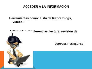 ACCEDER A LA INFORMACIÓN
Herramientas como: Lista de RRSS, Blogs,
videos…
Actividades: Conferencias, lectura, revisión de
titulares.
COMPONENTES DEL PLE