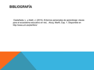 BIBLIOGRAFÍA
Castañeda, L. y Adell, J. (2013), Entornos personales de aprendizaje: claves
para el ecosistema educativo en red, . Alcoy, Marfil, Cap. 1. Disponible en
http://www.um.es/ple/libro/