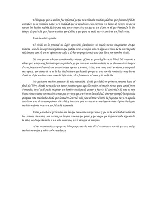 El lenguaje que se utilizó fue informal yaque no utilizabamuchas palabras que fueran difícil de
entender, no se complica tanto y en realidad que se agradecen esos escritos. En tanto al tiempo en que se
narran los hechos podría decirse que está en retrospectiva ya que es un diario en el que Fernando los lee
tiempo después de que fueron escritos por Celina y que para su mala suerte contiene un final triste.
Una humilde opinión:
El título en lo personal no logré apreciarlo fácilmente, ni mucho menos imaginarme de que
trataría, uno de los aspectos negativos que podríamirar seriaque solo en algunos versos de lanovelapuede
relacionarse con el, en mi opinión me salió a deber un poquito más este que lleva por nombre título.
No creo que no se hayan cuestionado, entonces ¿Cómo es que elegí leer este libro? Mi respuestaa
ello es que, estoy muy fascinadapor su portada yaque contiene mucho misterio, se ve claramente laimagen
de unajoven semidesnudacon un rostro que apenas y se mira, triste; una cama, una ventana y una pared
muy opaca, por cierto si tu no lo has leído tienes que hacerlo porque es una novela romántica muy buena
donde te deja muchos temas como la injusticia, el sufrimiento, el amor y la ambición.
Me gustaron muchos aspectos de esta narración, desde que habla en primera persona hasta el
final del libro, donde no resulto un tanto positivo para aquella mujer, ni mucho menos para aquel joven
Fernando, en el cuál pude imaginar un hombre intelectual, guapo y fuerte. El contenido de este es muy
buenoe interesante son muchos temas que se veny que se vivenenlarealidad, cómopor ejemplolainjusticia
que pasa esta muchacha desde que lamadre lavende solo para obtener dinero, lafuga que tuvó en aquella
cárcel con una de sus compañeras de celday los tratos que se viven en esos lugares como el prostíbulo, que
muchas mujeres recurren por falta de economía.
Estas y muchas experienciasson las que tuvieronestaspersonas y que en lasociedad actualmente
las estamos viviendo, son sucesos por los que tenemos que pasar y que mejor que disfrutar cadasegundo de
la vida, no desperdiciarlo ni un solo momento, vivir siempre al máximo.
Yo te recomiendo este pequeño libro porque mucho más alláde escriturao novelaque sea, te deja
muchos mensajes y sobre todo enseñanza.
 