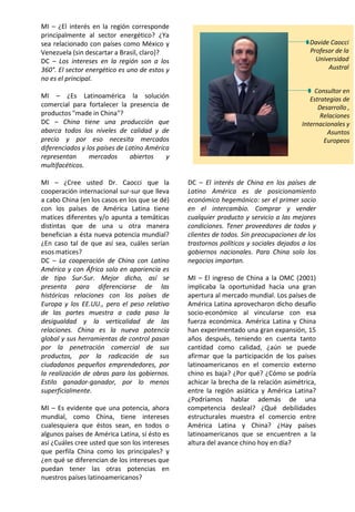 MI – ¿El interés en la región corresponde
principalmente al sector energético? ¿Ya
sea relacionado con países como México y
Venezuela (sin descartar a Brasil, claro)?
DC – Los intereses en la región son a los
360°. El sector energético es uno de estos y
no es el principal.
MI – ¿Es Latinoamérica la solución
comercial para fortalecer la presencia de
productos "made in China"?
DC – China tiene una producción que
abarca todos los niveles de calidad y de
precio y por eso necesita mercados
diferenciados y los países de Latino América
representan mercados abiertos y
multifacéticos.
MI – ¿Cree usted Dr. Caocci que la
cooperación internacional sur-sur que lleva
a cabo China (en los casos en los que se dé)
con los países de América Latina tiene
matices diferentes y/o apunta a temáticas
distintas que de una u otra manera
benefician a ésta nueva potencia mundial?
¿En caso tal de que así sea, cuáles serían
esos matices?
DC – La cooperación de China con Latino
América y con África solo en apariencia es
de tipo Sur-Sur. Mejor dicho, así se
presenta para diferenciarse de las
históricas relaciones con los países de
Europa y los EE.UU., pero el peso relativo
de las partes muestra a cada paso la
desigualdad y la verticalidad de las
relaciones. China es la nueva potencia
global y sus herramientas de control pasan
por la penetración comercial de sus
productos, por la radicación de sus
ciudadanos pequeños emprendedores, por
la realización de obras para los gobiernos.
Estilo ganador-ganador, por lo menos
superficialmente.
MI – Es evidente que una potencia, ahora
mundial, como China, tiene intereses
cualesquiera que éstos sean, en todos o
algunos países de América Latina, sí ésto es
así ¿Cuáles cree usted que son los intereses
que perfila China como los principales? y
¿en qué se diferencian de los intereses que
puedan tener las otras potencias en
nuestros países latinoamericanos?
DC – El interés de China en los países de
Latino América es de posicionamiento
económico hegemónico: ser el primer socio
en el intercambio. Comprar y vender
cualquier producto y servicio a las mejores
condiciones. Tener proveedores de todos y
clientes de todos. Sin preocupaciones de los
trastornos políticos y sociales dejados a los
gobiernos nacionales. Para China solo los
negocios importan.
MI – El ingreso de China a la OMC (2001)
implicaba la oportunidad hacia una gran
apertura al mercado mundial. Los países de
América Latina aprovecharon dicho desafío
socio-económico al vincularse con esa
fuerza económica. América Latina y China
han experimentado una gran expansión, 15
años después, teniendo en cuenta tanto
cantidad como calidad, ¿aún se puede
afirmar que la participación de los países
latinoamericanos en el comercio externo
chino es baja? ¿Por qué? ¿Cómo se podría
achicar la brecha de la relación asimétrica,
entre la región asiática y América Latina?
¿Podríamos hablar además de una
competencia desleal? ¿Qué debilidades
estructurales muestra el comercio entre
América Latina y China? ¿Hay países
latinoamericanos que se encuentren a la
altura del avance chino hoy en día?
Davide Caocci
Profesor de la
Universidad
Austral
Consultor en
Estrategias de
Desarrollo ,
Relaciones
Internacionales y
Asuntos
Europeos
 