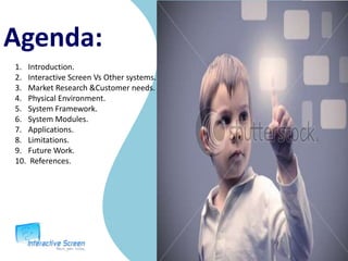 Agenda:Introduction.Interactive Screen Vs Other systems.Market Research &Customer needs.Physical Environment.System Framework.System Modules.Applications.Limitations.Future Work. References.