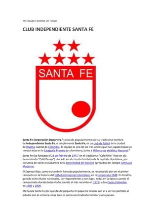 Mi Equipo Favorito De Futbol


CLUB INDEPENDIENTE SANTA FE




Santa Fe Corporación Deportiva,3 conocido popularmente por su tradicional nombre
de Independiente Santa Fe, o simplemente Santa Fe; es un club de fútbol de la ciudad
de Bogotá, capital de Colombia. El equipo es uno de los tres únicos que han jugado todas las
temporadas en la Categoría Primera A colombiana, junto a Millonarios yAtlético Nacional.4
Santa Fe fue fundado el 28 de febrero de 19411 en el tradicional "Café Rhin" (hoy en día
denominado "Café Pasaje") ubicado en el corazón histórico de la capital colombiana, por
iniciativa de varios estudiantes de la Universidad del Rosario egresados del colegio Gimnasio
Moderno.
El Expreso Rojo, como es también llamado popularmente, es reconocido por ser el primer
campeón en la historia del fútbol profesional colombiano en la temporada 1948. En total ha
ganado ocho títulos nacionales, correspondientes a seis ligas, todas en la época cuando el
campeonato duraba todo el año, siendo el más reciente en 1975; y dos Copas Colombia,
en 1989 y 2009.
Me Gusta Santa Fe por que desde pequeña mi papa me llevaba con el a ver los partidos al
estadio con el entonces mas bien es como una tradición familiar y una pasión.
 
