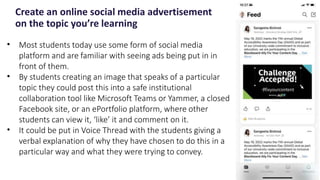 Create an online social media advertisement
on the topic you’re learning
19
• Most students today use some form of social media
platform and are familiar with seeing ads being put in in
front of them.
• By students creating an image that speaks of a particular
topic they could post this into a safe institutional
collaboration tool like Microsoft Teams or Yammer, a closed
Facebook site, or an ePortfolio platform, where other
students can view it, ‘like’ it and comment on it.
• It could be put in Voice Thread with the students giving a
verbal explanation of why they have chosen to do this in a
particular way and what they were trying to convey.
 