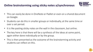 • This can easily be done in OneNote or Padlet or even on a shared document
on Google.
• Students can do this in smaller groups or individually, at the same time or
over a set period.
• It is like pasting sticky notes on the wall in the classroom, but online.
• The key here is that there will be a synthesis of the ideas at some point,
again either done individually or by the group.
• This is then presented as the outcome of the brainstorming activity and
students can reflect on this.
Online brainstorming using sticky notes a/synchronous
20
 