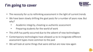 • The necessity for us to rethinking assessment in the light of current trends
• We have been slowly shifting the goal posts for a number of years now. But
why?
• Academic integrity, cheating vs authentic assessment
• Preparing students for the world of work
• This shift has partly occurred due to the advent of new technologies
• Contemporary technologies have allowed us to re-invigorate different
assessment types more common to the past
• We will look at some things that were old but are now new again
I’m going to cover
4
 
