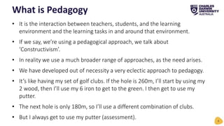 • It is the interaction between teachers, students, and the learning
environment and the learning tasks in and around that environment.
• If we say, we’re using a pedagogical approach, we talk about
‘Constructivism’.
• In reality we use a much broader range of approaches, as the need arises.
• We have developed out of necessity a very eclectic approach to pedagogy.
• It’s like having my set of golf clubs. If the hole is 260m, I’ll start by using my
2 wood, then I’ll use my 6 iron to get to the green. I then get to use my
putter.
• The next hole is only 180m, so I’ll use a different combination of clubs.
• But I always get to use my putter (assessment).
What is Pedagogy
6
 