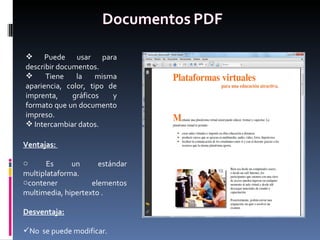 Puede usar para describir documentos. Tiene la misma apariencia, color, tipo de imprenta, gráficos y formato que un documento impreso. Intercambiar datos. Ventajas:  Es un estándar multiplataforma. contener elementos multimedia, hipertexto . Desventaja: No  se puede modificar. 