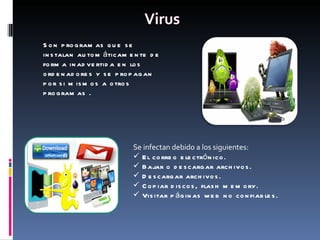 Son programas que se instalan automáticamente de forma inadvertida en los ordenadores y se propagan por si mismos a otros programas . Se infectan debido a los siguientes:  El correo electrónico. Bajar o descargar archivos. Descargar archivos. Copiar discos, flash memory. Visitar páginas web no confiables. 