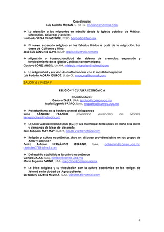 Coordinador:
                 Luis Rodolfo MORAN, U. de G., rmoranq@hotmail.com

 La atención a los migrantes en tránsito desde la Iglesia católica de México.
    Diferencias, acuerdos y efectos
Heriberto VEGA VILLASEÑOR, ITESO, heriberto@iteso.mx

 El nuevo escenario religioso en los Estados Unidos a partir de la migración. Los
   casos de California y Utha
José Luis SÁNCHEZ GAVI, BUAP, gaviluis@yahoo.com.mx

 Migración y transnacionalidad del sistema de creencias:                    expansión   y
   fortalecimiento de la Iglesia Católica Norteamericana
Gustavo LÓPEZ ÁNGEL, UNAM, mixteca_migration@hotmail.com

 La religiosidad y sus vínculos institucionales con la movilidad espacial
Luis Rodolfo MORÁN QUIROZ, U. de G., rmoranq@hotmail.com

SALON 6 / MESA F

                          RELIGIÓN Y CULTURA ECONÓMICA

                                   Coordinadores:
                     Genaro ZALPA, UAA, gzalpa@correo.uaa.mx
                María Eugenia PATIÑO, UAA, mepatino@correo.uaa.mx

 Protestantismo en la frontera oriental chiapaneca
Irene    SÁNCHEZ        FRANCO,        Universidad      Autónoma        de        Madrid,
irenesanchez@hotmail.com

 La Soka Gakkai Internacional (SGI) y sus miembros: Reflexiones en torno a la oferta
    y demanda de ideas de desarrollo
Ezer Roboam MAY MAY, UADY, erm18_2123@hotmail.com

 Religión y cultura económica, ¿hay un discurso providencialista en los grupos de
   Amor y Servicio?
Pedro    Antonio    HERNÁNDEZ     SERRANO,     UAA,     pahernan@correo.uaa.mx,
pedrules07@hotmail.com

 Del espíritu capitalista a la cultura económica
Genaro ZALPA, UAA, gzalpa@correo.uaa.mx
María Eugenia PATIÑO, UAA, mepatino@correo.uaa.mx

 La ética religiosa y su vinculación con la cultura económica en los testigos de
    Jehová en la ciudad de Aguascalientes
Sol Nallely CORTES MEDINA, UAA, solesito64@hotmail.com




                                                                                         4
 