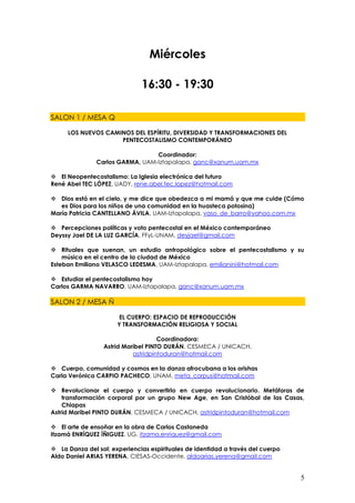 Miércoles

                              16:30 - 19:30

SALON 1 / MESA Q

     LOS NUEVOS CAMINOS DEL ESPÍRITU, DIVERSIDAD Y TRANSFORMACIONES DEL
                    PENTECOSTALISMO CONTEMPORÁNEO

                                 Coordinador:
               Carlos GARMA, UAM-Iztapalapa, ganc@xanum.uam.mx

 El Neopentecostalismo: La Iglesia electrónica del futuro
René Abel TEC LÓPEZ, UADY, rene.abel.tec.lopez@hotmail.com

 Dios está en el cielo, y me dice que obedezca a mi mamá y que me cuide (Cómo
   es Dios para los niños de una comunidad en la huasteca potosina)
María Patricia CANTELLANO ÁVILA, UAM-Iztapalapa, vaso_de_barro@yahoo.com.mx

 Percepciones políticas y voto pentecostal en el México contemporáneo
Deyssy Jael DE LA LUZ GARCÍA, FFyL-UNAM, deyjael@gmail.com

 Rituales que suenan, un estudio antropológico sobre el pentecostalismo y su
    música en el centro de la ciudad de México
Esteban Emiliano VELASCO LEDESMA, UAM-Iztapalapa, emilianini@hotmail.com

 Estudiar el pentecostalismo hoy
Carlos GARMA NAVARRO, UAM-Iztapalapa, ganc@xanum.uam.mx

SALON 2 / MESA Ñ

                       EL CUERPO: ESPACIO DE REPRODUCCIÓN
                      Y TRANSFORMACIÓN RELIGIOSA Y SOCIAL

                                    Coordinadora:
                 Astrid Maribel PINTO DURÁN, CESMECA / UNICACH,
                           astridpintoduran@hotmail.com

 Cuerpo, comunidad y cosmos en la danza afrocubana a los orishas
Carla Verónica CARPIO PACHECO, UNAM, meta_corpus@hotmail.com

 Revolucionar el cuerpo y convertirlo en cuerpo revolucionario. Metáforas de
    transformación corporal por un grupo New Age, en San Cristóbal de las Casas,
    Chiapas
Astrid Maribel PINTO DURÁN, CESMECA / UNICACH, astridpintoduran@hotmail.com

 El arte de ensoñar en la obra de Carlos Castaneda
Itzamá ENRÍQUEZ ÍÑIGUEZ, UG, itzama.enriquez@gmail.com

 La Danza del sol: experiencias espirituales de identidad a través del cuerpo
Aldo Daniel ARIAS YERENA, CIESAS-Occidente, aldoarias.yerena@gmail.com


                                                                                 5
 