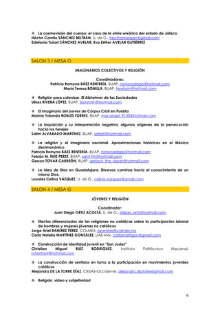 La cosmovisión del cuerpo: el caso de la etnia wixárica del estado de Jalisco
Héctor Camilo SÁNCHEZ BELTRÁN, U. de G., hecthorkarajan@gmail.com
Estefanía Tukari SÁNCHEZ AVELAR, Eva Esther AVELAR GUTIÉRREZ




SALON 3 / MESA O

                       IMAGINARIOS COLECTIVOS Y RELIGIÓN

                                   Coordinadoras:
          Patricia Romyna BÁEZ RENTERÍA, BUAP, romynadepp@hotmail.com
                  María Teresa BONILLA, BUAP, terebon@hotmail.com

 Religión para colonizar. El Alzheimer de las Sociedades
Ulises RIVERA LÓPEZ, BUAP, leonrmrh@hotmail.com

 El imaginario del jueves de Corpus Cristi en Puebla
Marina Yolanda ROBLES TORRES, BUAP, mar.angel_9150@hotmail.com

 La inquisición y su interpretación negativa; algunos orígenes de la persecución
    hacia los herejes
Salim ALVARADO MARTÍNEZ, BUAP, salimfi@hotmail.com

 La religión y el imaginario nacional. Aproximaciones históricas en el México
    decimonónico
Patricia Romyna BÁEZ RENTERÍA, BUAP, romynadepp@hotmail.com
Fabián M. RUIZ PEREZ, BUAP, saint-fm@hotmail.com
Gerson TOVAR CARREÓN, BUAP, gerjack_the_ripper@hotmail.com

 La idea de Dios en Guadalajara. Diversos caminos hacia el conocimiento de un
   mismo Dios.
Lourdes Celina VÁZQUEZ, U. de G., celina.vazquez@gmail.com

SALON 4 / MESA G

                                   JÓVENES Y RELIGIÓN

                                  Coordinador:
            Juan Diego ORTIZ ACOSTA, U. de G., jdiego_ortiz@hotmail.com

 Efectos diferenciados de las religiones no católicas sobre la participación laboral
    de hombres y mujeres jóvenes no católicos
Jorge Ariel RAMÍREZ PÉREZ, COLMEX, jaramirez@colmex.mx
Carla Natalia MARTÍNEZ GONZÁLEZ, UAE-Mor, carlamartigon@gmail.com

 Construcción de identidad juvenil en “San Judas”
Christian     Miguel    RUÍZ   RODRÍGUEZ,      Instituto    Politécnico    Nacional,
rchristianr@hotmail.com

 La construcción de sentidos en torno a la participación en movimientos juveniles
    católicos
Alejandra DE LA TORRE DÍAZ, CIESAS-Occidente, alejandra.dlatorre@gmail.com

 Religión, video y subjetividad



                                                                                   6
 