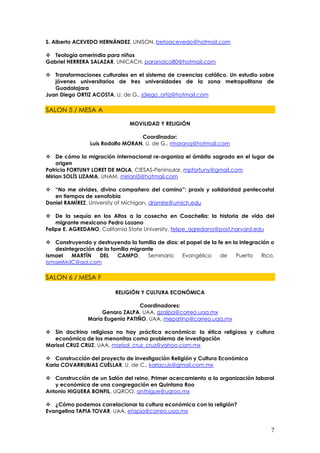 S. Alberto ACEVEDO HERNÁNDEZ, UNISON, betoacevedo@hotmail.com

 Teología amerindia para niños
Gabriel HERRERA SALAZAR, UNICACH, paranoico80@hotmail.com

 Transformaciones culturales en el sistema de creencias católico. Un estudio sobre
   jóvenes universitarios de tres universidades de la zona metropolitana de
   Guadalajara
Juan Diego ORTIZ ACOSTA, U. de G., jdiego_ortiz@hotmail.com

SALON 5 / MESA A

                               MOVILIDAD Y RELIGIÓN

                                  Coordinador:
                Luis Rodolfo MORAN, U. de G., rmoranq@hotmail.com

 De cómo la migración internacional re-organiza el ámbito sagrado en el lugar de
    origen
Patricia FORTUNY LORET DE MOLA, CIESAS-Peninsular, mpfortuny@gmail.com
Mirian SOLÍS LIZAMA, UNAM, mirianl5@hotmail.com

 “No me olvides, divino compañero del camino”: praxis y solidaridad pentecostal
   en tiempos de xenofobia
Daniel RAMÍREZ, University of Michigan, dramire@umich.edu

 De la sequía en los Altos a la cosecha en Coachella: la historia de vida del
    migrante mexicano Pedro Lozano
Felipe E. AGREDANO, California State University, felipe_agredano@post.harvard.edu

 Construyendo y destruyendo la familia de dios: el papel de la fe en la integración o
   desintegración de la familia migrante
Ismael   MARTÍN    DEL    CAMPO,      Seminario   Evangélico     de    Puerto    Rico,
IsmaelMdC@aol.com

SALON 6 / MESA F

                          RELIGIÓN Y CULTURA ECONÓMICA

                                  Coordinadores:
                    Genaro ZALPA, UAA, gzalpa@correo.uaa.mx
               María Eugenia PATIÑO, UAA, mepatino@correo.uaa.mx

 Sin doctrina religiosa no hay práctica económica: la ética religiosa y cultura
   económica de los menonitas como problema de investigación
Marisol CRUZ CRUZ, UAA, marisol_cruz_cruz@yahoo.com.mx

 Construcción del proyecto de investigación Religión y Cultura Económica
Karla COVARRUBIAS CUÉLLAR, U. de C., karlacuis@gmail.com.mx

 Construcción de un Salón del reino, Primer acercamiento a la organización laboral
   y económica de una congregación en Quintana Roo
Antonio HIGUERA BONFIL, UQROO, anthigue@uqroo.mx

 ¿Cómo podemos correlacionar la cultura económica con la religión?
Evangelina TAPIA TOVAR, UAA, etapia@correo.uaa.mx


                                                                                    7
 