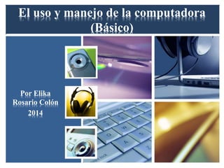 El uso y manejo de la computadora
(Básico)
Por Elika
Rosario Colón
2014
 