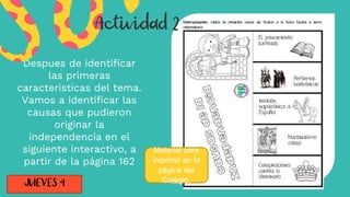 Despues de identificar
las primeras
caracteristicas del tema.
Vamos a identificar las
causas que pudieron
originar la
independencia en el
siguiente interactivo, a
partir de la página 162
Material para
imprimir en la
página del
Colegio.
 