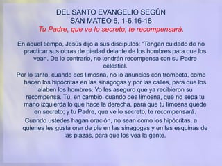 DEL SANTO EVANGELIO SEGÚN
SAN MATEO 6, 1-6.16-18
Tu Padre, que ve lo secreto, te recompensará.
En aquel tiempo, Jesús dijo a sus discípulos: “Tengan cuidado de no
practicar sus obras de piedad delante de los hombres para que los
vean. De lo contrario, no tendrán recompensa con su Padre
celestial.
Por lo tanto, cuando des limosna, no lo anuncies con trompeta, como
hacen los hipócritas en las sinagogas y por las calles, para que los
alaben los hombres. Yo les aseguro que ya recibieron su
recompensa. Tú, en cambio, cuando des limosna, que no sepa tu
mano izquierda lo que hace la derecha, para que tu limosna quede
en secreto; y tu Padre, que ve lo secreto, te recompensará.
Cuando ustedes hagan oración, no sean como los hipócritas, a
quienes les gusta orar de pie en las sinagogas y en las esquinas de
las plazas, para que los vea la gente.
 