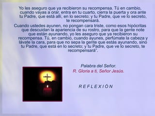 Yo les aseguro que ya recibieron su recompensa. Tú en cambio,
cuando vayas a orar, entra en tu cuarto, cierra la puerta y ora ante
tu Padre, que está allí, en lo secreto; y tu Padre, que ve lo secreto,
te recompensará.
Cuando ustedes ayunen, no pongan cara triste, como esos hipócritas
que descuidan la apariencia de su rostro, para que la gente note
que están ayunando, yo les aseguro que ya recibieron su
recompensa. Tú, en cambio, cuando ayunes, perfúmate la cabeza y
lávate la cara, para que no sepa la gente que estás ayunando, sino
tu Padre, que está en lo secreto; y tu Padre, que ve lo secreto, te
recompensará”.
Palabra del Señor.
R. Gloria a ti, Señor Jesús.
R E F L E X I Ó N
 