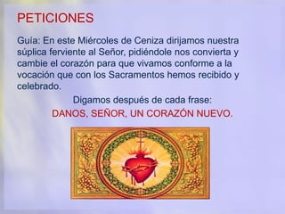PETICIONES
Guía: En este Miércoles de Ceniza dirijamos nuestra
súplica ferviente al Señor, pidiéndole nos convierta y
cambie el corazón para que vivamos conforme a la
vocación que con los Sacramentos hemos recibido y
celebrado.
Digamos después de cada frase:
DANOS, SEÑOR, UN CORAZÓN NUEVO.
 