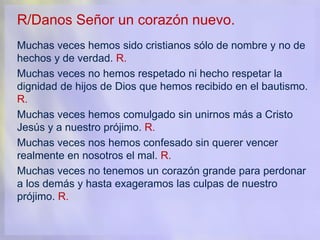 R/Danos Señor un corazón nuevo.
Muchas veces hemos sido cristianos sólo de nombre y no de
hechos y de verdad. R.
Muchas veces no hemos respetado ni hecho respetar la
dignidad de hijos de Dios que hemos recibido en el bautismo.
R.
Muchas veces hemos comulgado sin unirnos más a Cristo
Jesús y a nuestro prójimo. R.
Muchas veces nos hemos confesado sin querer vencer
realmente en nosotros el mal. R.
Muchas veces no tenemos un corazón grande para perdonar
a los demás y hasta exageramos las culpas de nuestro
prójimo. R.
 