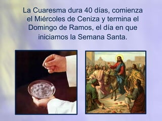 La Cuaresma dura 40 días, comienza
el Miércoles de Ceniza y termina el
Domingo de Ramos, el día en que
iniciamos la Semana Santa.
 