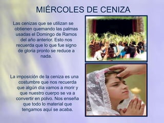 MIÉRCOLES DE CENIZA
Las cenizas que se utilizan se
obtienen quemando las palmas
usadas el Domingo de Ramos
del año anterior. Esto nos
recuerda que lo que fue signo
de gloria pronto se reduce a
nada.
La imposición de la ceniza es una
costumbre que nos recuerda
que algún día vamos a morir y
que nuestro cuerpo se va a
convertir en polvo. Nos enseña
que todo lo material que
tengamos aquí se acaba.
 