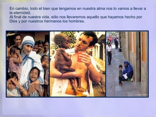 En cambio, todo el bien que tengamos en nuestra alma nos lo vamos a llevar a
la eternidad.
Al final de nuestra vida, sólo nos llevaremos aquello que hayamos hecho por
Dios y por nuestros hermanos los hombres.
 