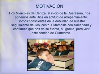MOTIVACIÓN
Hoy Miércoles de Ceniza, al inicio de la Cuaresma, nos
ponemos ante Dios en actitud de arrepentimiento.
Somos conscientes de la debilidad de nuestro
seguimiento de Jesucristo. Pidámosle con sinceridad y
confianza que nos dé su fuerza, su gracia, para vivir
este camino de Cuaresma.
 